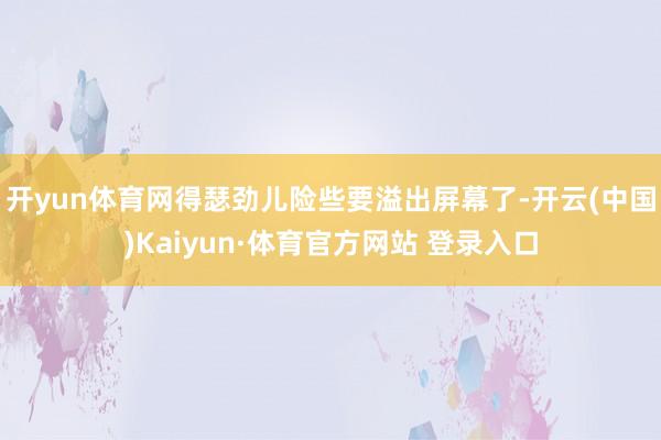 开yun体育网得瑟劲儿险些要溢出屏幕了-开云(中国)Kaiyun·体育官方网站 登录入口 开yun体育网得瑟劲儿险些要溢出屏幕了-开云(中国)Kaiyun·体育官方网站 登录入口