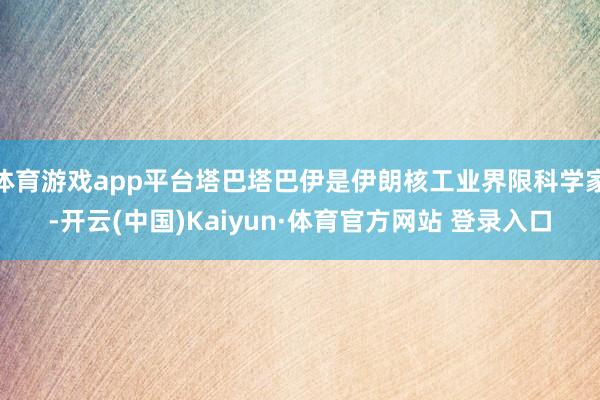 体育游戏app平台塔巴塔巴伊是伊朗核工业界限科学家-开云(中国)Kaiyun·体育官方网站 登录入口 体育游戏app平台塔巴塔巴伊是伊朗核工业界限科学家-开云(中国)Kaiyun·体育官方网站 登录入口