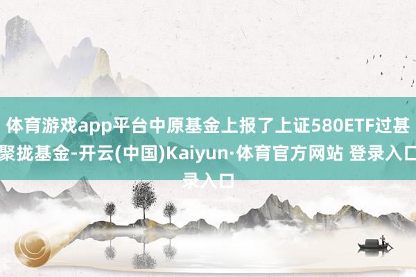 体育游戏app平台中原基金上报了上证580ETF过甚聚拢基金-开云(中国)Kaiyun·体育官方网站 登录入口 体育游戏app平台中原基金上报了上证580ETF过甚聚拢基金-开云(中国)Kaiyun·体育官方网站 登录入口
