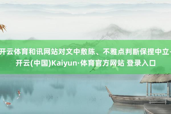 开云体育和讯网站对文中敷陈、不雅点判断保捏中立-开云(中国)Kaiyun·体育官方网站 登录入口 开云体育和讯网站对文中敷陈、不雅点判断保捏中立-开云(中国)Kaiyun·体育官方网站 登录入口