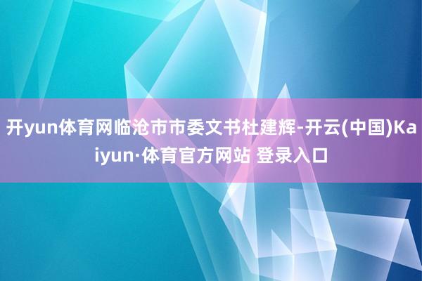 开yun体育网临沧市市委文书杜建辉-开云(中国)Kaiyun·体育官方网站 登录入口 开yun体育网临沧市市委文书杜建辉-开云(中国)Kaiyun·体育官方网站 登录入口