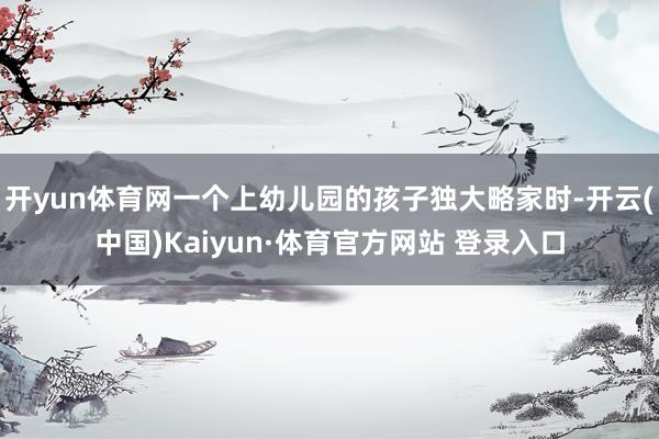 开yun体育网一个上幼儿园的孩子独大略家时-开云(中国)Kaiyun·体育官方网站 登录入口
