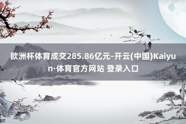 欧洲杯体育成交285.86亿元-开云(中国)Kaiyun·体育官方网站 登录入口 欧洲杯体育成交285.86亿元-开云(中国)Kaiyun·体育官方网站 登录入口