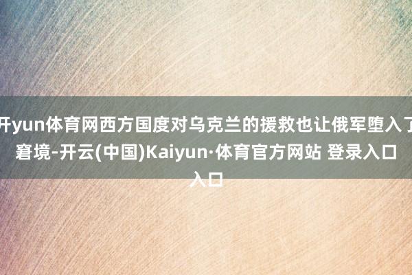 开yun体育网西方国度对乌克兰的援救也让俄军堕入了窘境-开云(中国)Kaiyun·体育官方网站 登录入口 开yun体育网西方国度对乌克兰的援救也让俄军堕入了窘境-开云(中国)Kaiyun·体育官方网站 登录入口