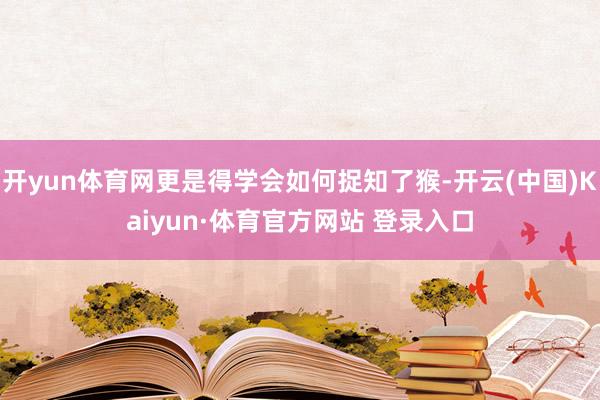 开yun体育网更是得学会如何捉知了猴-开云(中国)Kaiyun·体育官方网站 登录入口