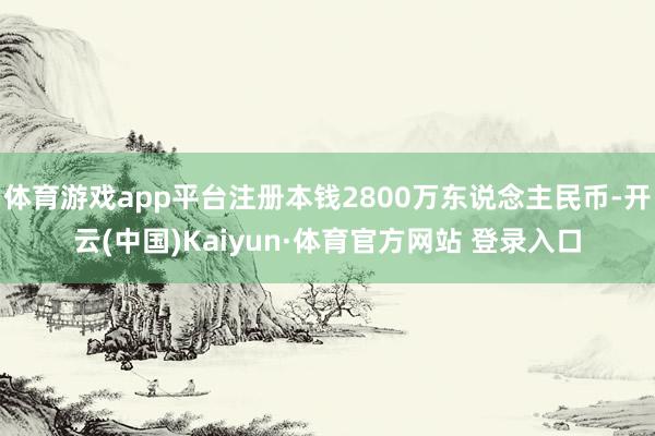 体育游戏app平台注册本钱2800万东说念主民币-开云(中国)Kaiyun·体育官方网站 登录入口