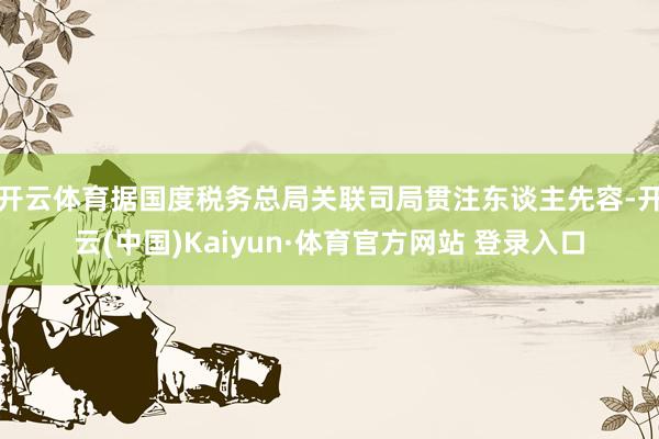 开云体育据国度税务总局关联司局贯注东谈主先容-开云(中国)Kaiyun·体育官方网站 登录入口 开云体育据国度税务总局关联司局贯注东谈主先容-开云(中国)Kaiyun·体育官方网站 登录入口