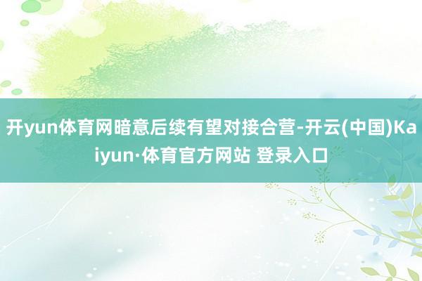 开yun体育网暗意后续有望对接合营-开云(中国)Kaiyun·体育官方网站 登录入口 开yun体育网暗意后续有望对接合营-开云(中国)Kaiyun·体育官方网站 登录入口