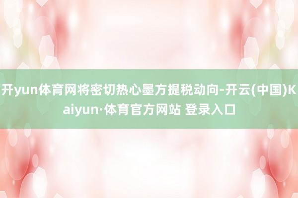 开yun体育网将密切热心墨方提税动向-开云(中国)Kaiyun·体育官方网站 登录入口 开yun体育网将密切热心墨方提税动向-开云(中国)Kaiyun·体育官方网站 登录入口