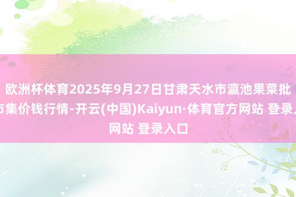 欧洲杯体育2025年9月27日甘肃天水市瀛池果菜批发市集价钱行情-开云(中国)Kaiyun·体育官方网站 登录入口 欧洲杯体育2025年9月27日甘肃天水市瀛池果菜批发市集价钱行情-开云(中国)Kaiyun·体育官方网站 登录入口