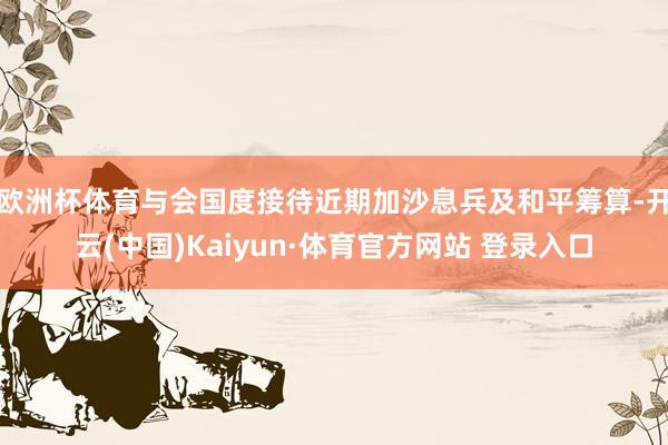 欧洲杯体育与会国度接待近期加沙息兵及和平筹算-开云(中国)Kaiyun·体育官方网站 登录入口 欧洲杯体育与会国度接待近期加沙息兵及和平筹算-开云(中国)Kaiyun·体育官方网站 登录入口