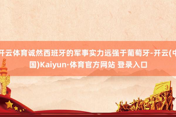 开云体育诚然西班牙的军事实力远强于葡萄牙-开云(中国)Kaiyun·体育官方网站 登录入口 开云体育诚然西班牙的军事实力远强于葡萄牙-开云(中国)Kaiyun·体育官方网站 登录入口