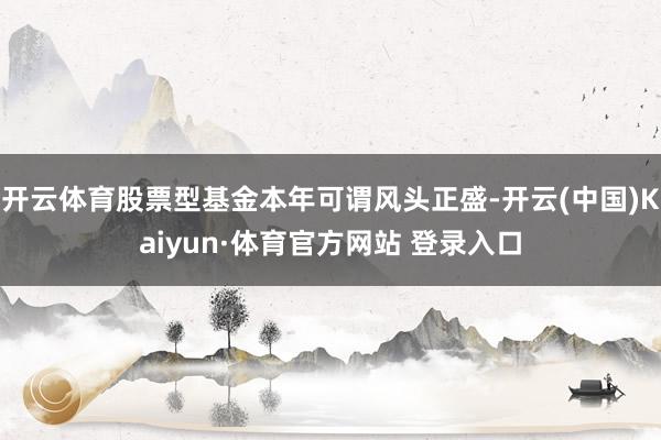 开云体育股票型基金本年可谓风头正盛-开云(中国)Kaiyun·体育官方网站 登录入口 开云体育股票型基金本年可谓风头正盛-开云(中国)Kaiyun·体育官方网站 登录入口