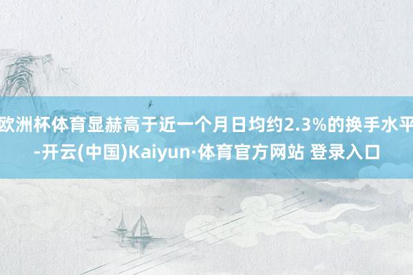 欧洲杯体育显赫高于近一个月日均约2.3%的换手水平-开云(中国)Kaiyun·体育官方网站 登录入口 欧洲杯体育显赫高于近一个月日均约2.3%的换手水平-开云(中国)Kaiyun·体育官方网站 登录入口