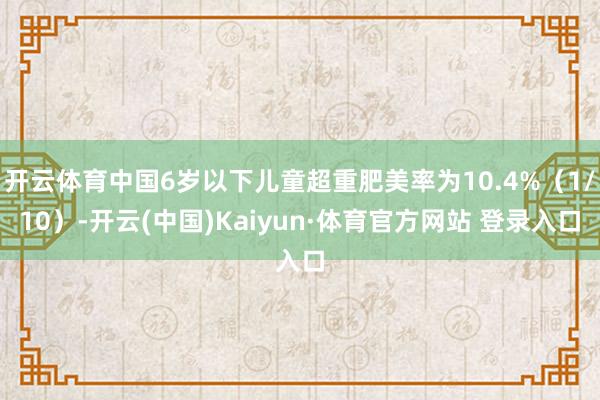 开云体育中国6岁以下儿童超重肥美率为10.4%(1/10)-开云(中国)Kaiyun·体育官方网站 登录入口