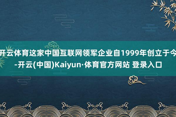 开云体育这家中国互联网领军企业自1999年创立于今-开云(中国)Kaiyun·体育官方网站 登录入口