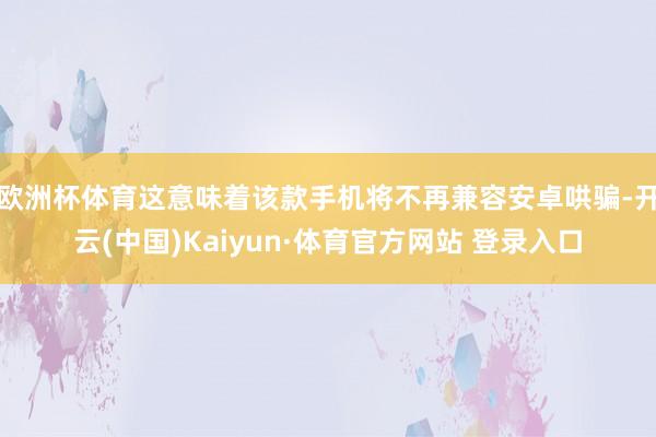 欧洲杯体育这意味着该款手机将不再兼容安卓哄骗-开云(中国)Kaiyun·体育官方网站 登录入口