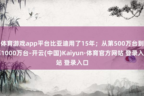 体育游戏app平台比亚迪用了15年；从第500万台到第1000万台-开云(中国)Kaiyun·体育官方网站 登录入口