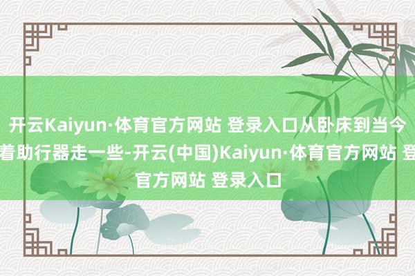 开云Kaiyun·体育官方网站 登录入口从卧床到当今不错拿着助行器走一些-开云(中国)Kaiyun·体育官方网站 登录入口