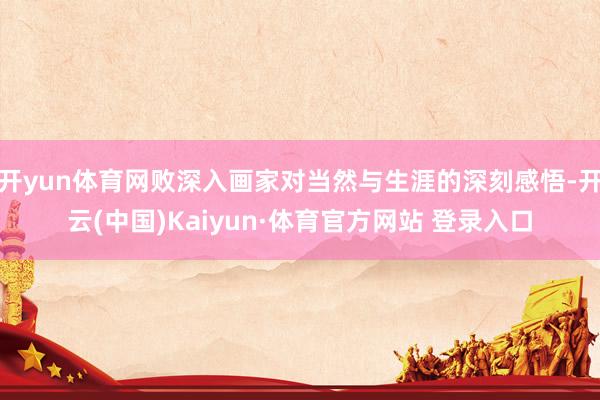 开yun体育网败深入画家对当然与生涯的深刻感悟-开云(中国)Kaiyun·体育官方网站 登录入口