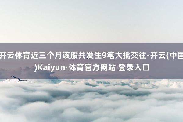 开云体育近三个月该股共发生9笔大批交往-开云(中国)Kaiyun·体育官方网站 登录入口