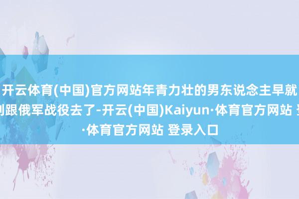开云体育(中国)官方网站年青力壮的男东说念主早就跑到前列跟俄军战役去了-开云(中国)Kaiyun·体育官方网站 登录入口
