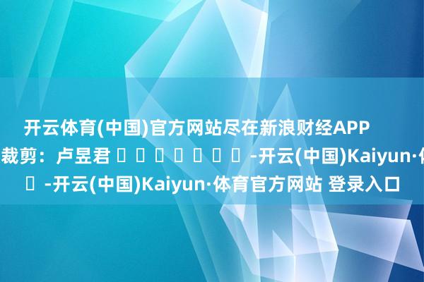 开云体育(中国)官方网站尽在新浪财经APP            						包袱裁剪：卢昱君 							-开云(中国)Kaiyun·体育官方网站 登录入口
