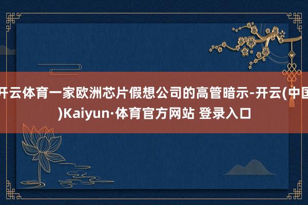 开云体育一家欧洲芯片假想公司的高管暗示-开云(中国)Kaiyun·体育官方网站 登录入口
