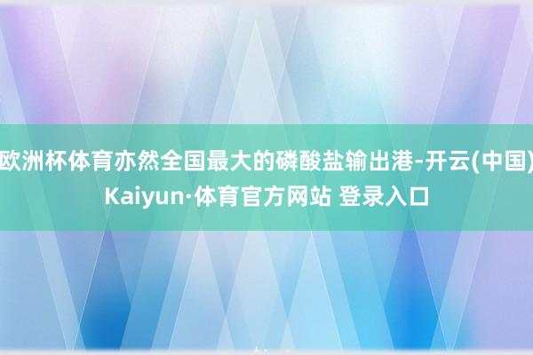 欧洲杯体育亦然全国最大的磷酸盐输出港-开云(中国)Kaiyun·体育官方网站 登录入口