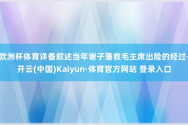 欧洲杯体育详备叙述当年谢子藩救毛主席出险的经过-开云(中国)Kaiyun·体育官方网站 登录入口