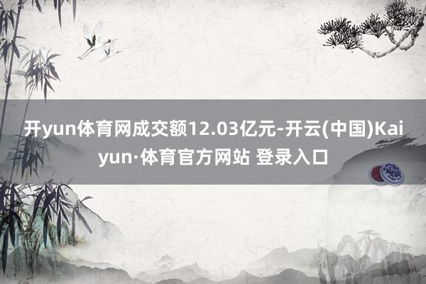 开yun体育网成交额12.03亿元-开云(中国)Kaiyun·体育官方网站 登录入口