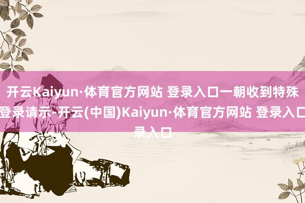 开云Kaiyun·体育官方网站 登录入口一朝收到特殊登录请示-开云(中国)Kaiyun·体育官方网站 登录入口