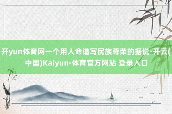 开yun体育网一个用人命谱写民族尊荣的据说-开云(中国)Kaiyun·体育官方网站 登录入口 开yun体育网一个用人命谱写民族尊荣的据说-开云(中国)Kaiyun·体育官方网站 登录入口