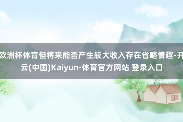 欧洲杯体育但将来能否产生较大收入存在省略情趣-开云(中国)Kaiyun·体育官方网站 登录入口 欧洲杯体育但将来能否产生较大收入存在省略情趣-开云(中国)Kaiyun·体育官方网站 登录入口