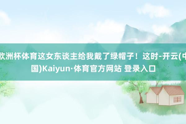 欧洲杯体育这女东谈主给我戴了绿帽子！这时-开云(中国)Kaiyun·体育官方网站 登录入口