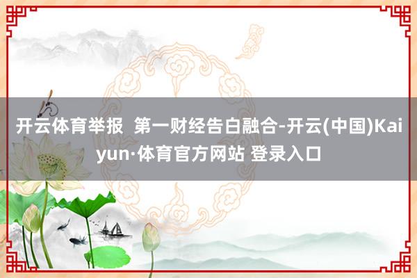 开云体育举报  第一财经告白融合-开云(中国)Kaiyun·体育官方网站 登录入口