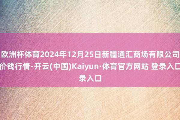 欧洲杯体育2024年12月25日新疆通汇商场有限公司价钱行情-开云(中国)Kaiyun·体育官方网站 登录入口 欧洲杯体育2024年12月25日新疆通汇商场有限公司价钱行情-开云(中国)Kaiyun·体育官方网站 登录入口