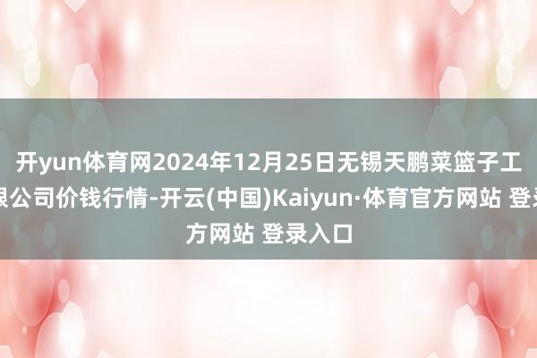 开yun体育网2024年12月25日无锡天鹏菜篮子工程有限公司价钱行情-开云(中国)Kaiyun·体育官方网站 登录入口