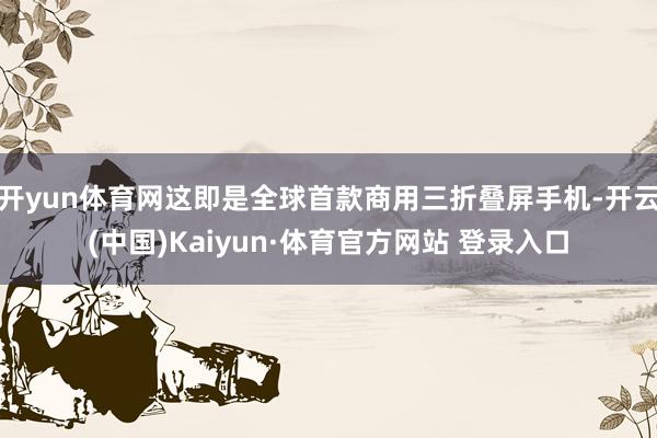 开yun体育网这即是全球首款商用三折叠屏手机-开云(中国)Kaiyun·体育官方网站 登录入口 开yun体育网这即是全球首款商用三折叠屏手机-开云(中国)Kaiyun·体育官方网站 登录入口