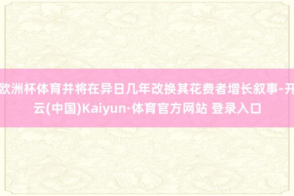 欧洲杯体育并将在异日几年改换其花费者增长叙事-开云(中国)Kaiyun·体育官方网站 登录入口