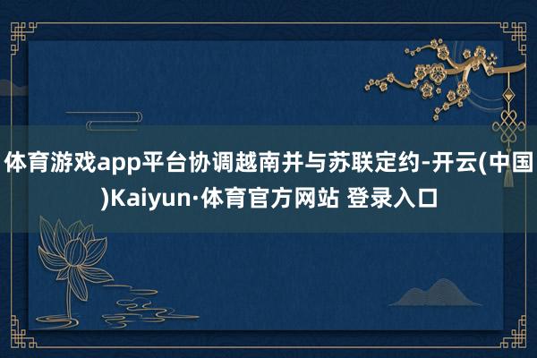 体育游戏app平台协调越南并与苏联定约-开云(中国)Kaiyun·体育官方网站 登录入口