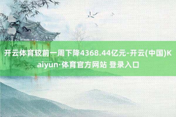 开云体育较前一周下降4368.44亿元-开云(中国)Kaiyun·体育官方网站 登录入口