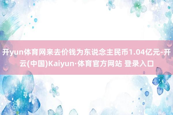 开yun体育网来去价钱为东说念主民币1.04亿元-开云(中国)Kaiyun·体育官方网站 登录入口 开yun体育网来去价钱为东说念主民币1.04亿元-开云(中国)Kaiyun·体育官方网站 登录入口