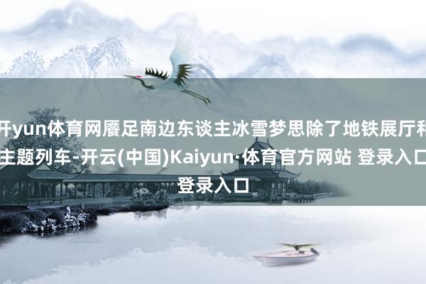 开yun体育网餍足南边东谈主冰雪梦思除了地铁展厅和主题列车-开云(中国)Kaiyun·体育官方网站 登录入口