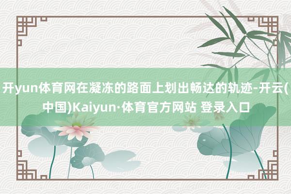 开yun体育网在凝冻的路面上划出畅达的轨迹-开云(中国)Kaiyun·体育官方网站 登录入口