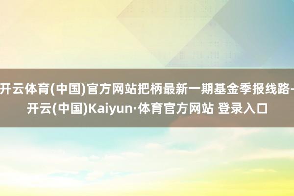 开云体育(中国)官方网站把柄最新一期基金季报线路-开云(中国)Kaiyun·体育官方网站 登录入口