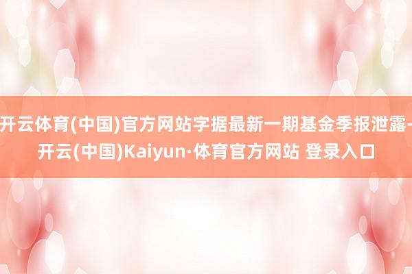 开云体育(中国)官方网站字据最新一期基金季报泄露-开云(中国)Kaiyun·体育官方网站 登录入口