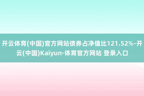 开云体育(中国)官方网站债券占净值比121.52%-开云(中国)Kaiyun·体育官方网站 登录入口