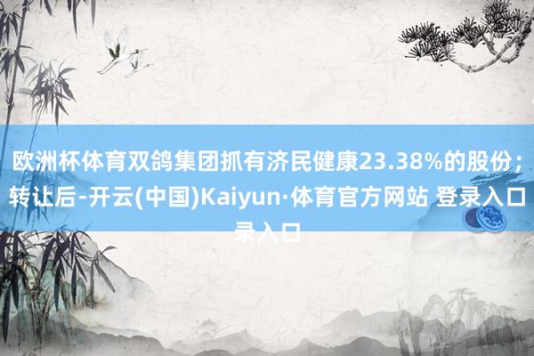 欧洲杯体育双鸽集团抓有济民健康23.38%的股份；转让后-开云(中国)Kaiyun·体育官方网站 登录入口