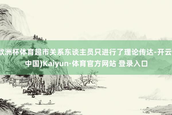 欧洲杯体育超市关系东谈主员只进行了理论传达-开云(中国)Kaiyun·体育官方网站 登录入口 欧洲杯体育超市关系东谈主员只进行了理论传达-开云(中国)Kaiyun·体育官方网站 登录入口